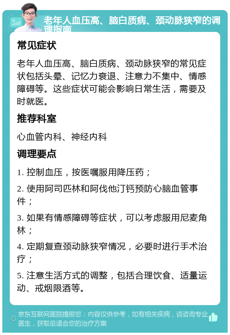 老年人血压高、脑白质病、颈动脉狭窄的调理指南 常见症状 老年人血压高、脑白质病、颈动脉狭窄的常见症状包括头晕、记忆力衰退、注意力不集中、情感障碍等。这些症状可能会影响日常生活，需要及时就医。 推荐科室 心血管内科、神经内科 调理要点 1. 控制血压，按医嘱服用降压药； 2. 使用阿司匹林和阿伐他汀钙预防心脑血管事件； 3. 如果有情感障碍等症状，可以考虑服用尼麦角林； 4. 定期复查颈动脉狭窄情况，必要时进行手术治疗； 5. 注意生活方式的调整，包括合理饮食、适量运动、戒烟限酒等。