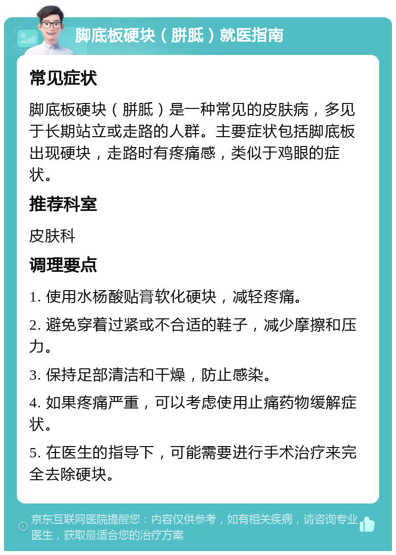 脚底板硬块（胼胝）就医指南 常见症状 脚底板硬块（胼胝）是一种常见的皮肤病，多见于长期站立或走路的人群。主要症状包括脚底板出现硬块，走路时有疼痛感，类似于鸡眼的症状。 推荐科室 皮肤科 调理要点 1. 使用水杨酸贴膏软化硬块，减轻疼痛。 2. 避免穿着过紧或不合适的鞋子，减少摩擦和压力。 3. 保持足部清洁和干燥，防止感染。 4. 如果疼痛严重，可以考虑使用止痛药物缓解症状。 5. 在医生的指导下，可能需要进行手术治疗来完全去除硬块。