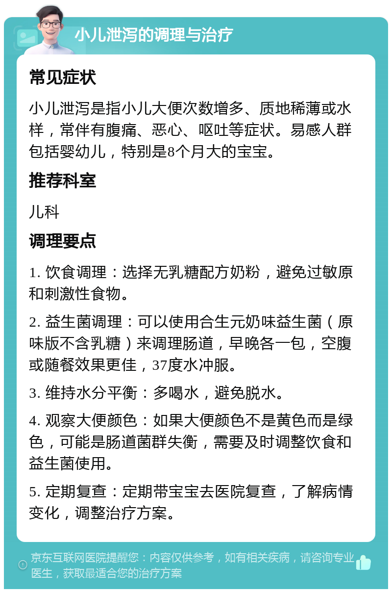 小儿泄泻的调理与治疗 常见症状 小儿泄泻是指小儿大便次数增多、质地稀薄或水样，常伴有腹痛、恶心、呕吐等症状。易感人群包括婴幼儿，特别是8个月大的宝宝。 推荐科室 儿科 调理要点 1. 饮食调理：选择无乳糖配方奶粉，避免过敏原和刺激性食物。 2. 益生菌调理：可以使用合生元奶味益生菌（原味版不含乳糖）来调理肠道，早晚各一包，空腹或随餐效果更佳，37度水冲服。 3. 维持水分平衡：多喝水，避免脱水。 4. 观察大便颜色：如果大便颜色不是黄色而是绿色，可能是肠道菌群失衡，需要及时调整饮食和益生菌使用。 5. 定期复查：定期带宝宝去医院复查，了解病情变化，调整治疗方案。