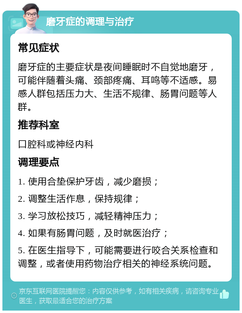 磨牙症的调理与治疗 常见症状 磨牙症的主要症状是夜间睡眠时不自觉地磨牙，可能伴随着头痛、颈部疼痛、耳鸣等不适感。易感人群包括压力大、生活不规律、肠胃问题等人群。 推荐科室 口腔科或神经内科 调理要点 1. 使用合垫保护牙齿，减少磨损； 2. 调整生活作息，保持规律； 3. 学习放松技巧，减轻精神压力； 4. 如果有肠胃问题，及时就医治疗； 5. 在医生指导下，可能需要进行咬合关系检查和调整，或者使用药物治疗相关的神经系统问题。