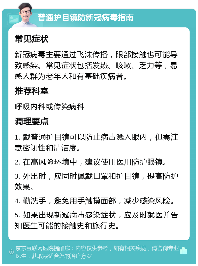 普通护目镜防新冠病毒指南 常见症状 新冠病毒主要通过飞沫传播，眼部接触也可能导致感染。常见症状包括发热、咳嗽、乏力等，易感人群为老年人和有基础疾病者。 推荐科室 呼吸内科或传染病科 调理要点 1. 戴普通护目镜可以防止病毒溅入眼内，但需注意密闭性和清洁度。 2. 在高风险环境中，建议使用医用防护眼镜。 3. 外出时，应同时佩戴口罩和护目镜，提高防护效果。 4. 勤洗手，避免用手触摸面部，减少感染风险。 5. 如果出现新冠病毒感染症状，应及时就医并告知医生可能的接触史和旅行史。