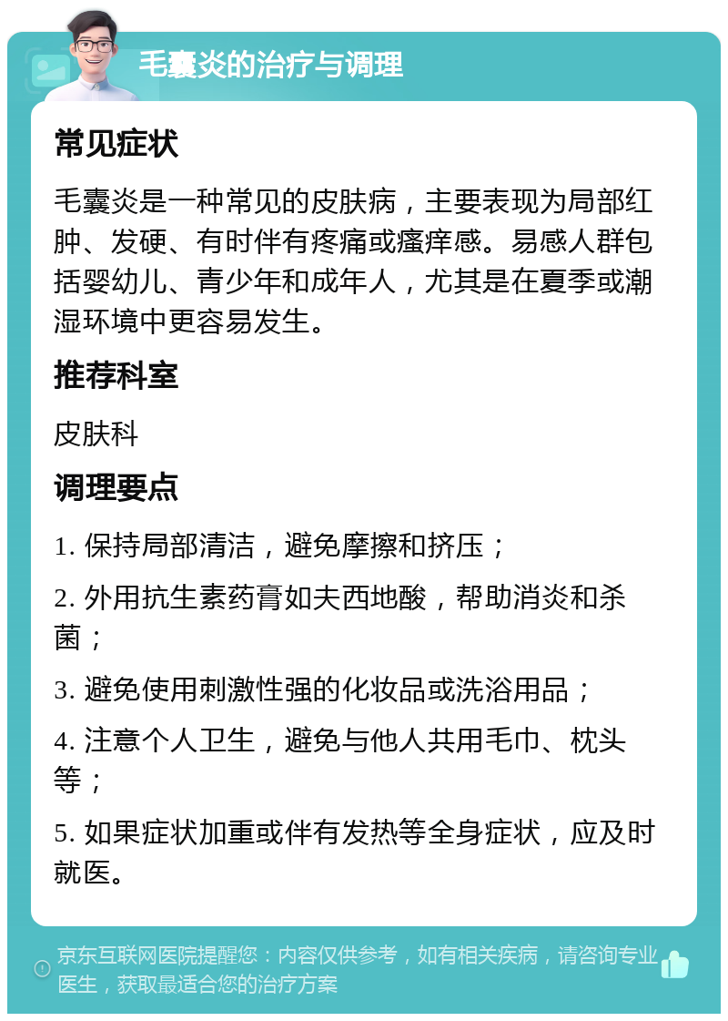 毛囊炎的治疗与调理 常见症状 毛囊炎是一种常见的皮肤病，主要表现为局部红肿、发硬、有时伴有疼痛或瘙痒感。易感人群包括婴幼儿、青少年和成年人，尤其是在夏季或潮湿环境中更容易发生。 推荐科室 皮肤科 调理要点 1. 保持局部清洁，避免摩擦和挤压； 2. 外用抗生素药膏如夫西地酸，帮助消炎和杀菌； 3. 避免使用刺激性强的化妆品或洗浴用品； 4. 注意个人卫生，避免与他人共用毛巾、枕头等； 5. 如果症状加重或伴有发热等全身症状，应及时就医。