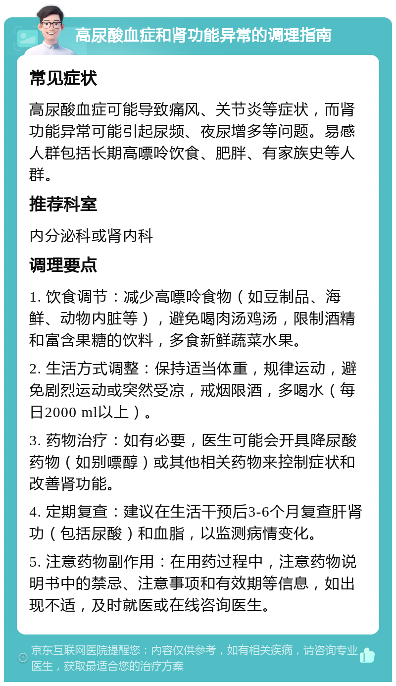 高尿酸血症和肾功能异常的调理指南 常见症状 高尿酸血症可能导致痛风、关节炎等症状，而肾功能异常可能引起尿频、夜尿增多等问题。易感人群包括长期高嘌呤饮食、肥胖、有家族史等人群。 推荐科室 内分泌科或肾内科 调理要点 1. 饮食调节：减少高嘌呤食物（如豆制品、海鲜、动物内脏等），避免喝肉汤鸡汤，限制酒精和富含果糖的饮料，多食新鲜蔬菜水果。 2. 生活方式调整：保持适当体重，规律运动，避免剧烈运动或突然受凉，戒烟限酒，多喝水（每日2000 ml以上）。 3. 药物治疗：如有必要，医生可能会开具降尿酸药物（如别嘌醇）或其他相关药物来控制症状和改善肾功能。 4. 定期复查：建议在生活干预后3-6个月复查肝肾功（包括尿酸）和血脂，以监测病情变化。 5. 注意药物副作用：在用药过程中，注意药物说明书中的禁忌、注意事项和有效期等信息，如出现不适，及时就医或在线咨询医生。