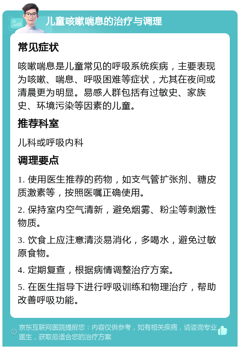 儿童咳嗽喘息的治疗与调理 常见症状 咳嗽喘息是儿童常见的呼吸系统疾病，主要表现为咳嗽、喘息、呼吸困难等症状，尤其在夜间或清晨更为明显。易感人群包括有过敏史、家族史、环境污染等因素的儿童。 推荐科室 儿科或呼吸内科 调理要点 1. 使用医生推荐的药物，如支气管扩张剂、糖皮质激素等，按照医嘱正确使用。 2. 保持室内空气清新，避免烟雾、粉尘等刺激性物质。 3. 饮食上应注意清淡易消化，多喝水，避免过敏原食物。 4. 定期复查，根据病情调整治疗方案。 5. 在医生指导下进行呼吸训练和物理治疗，帮助改善呼吸功能。