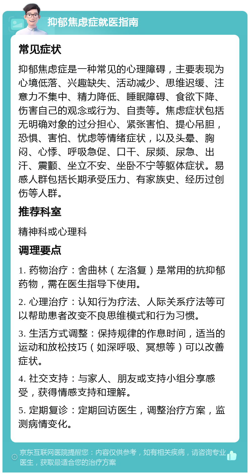 抑郁焦虑症就医指南 常见症状 抑郁焦虑症是一种常见的心理障碍，主要表现为心境低落、兴趣缺失、活动减少、思维迟缓、注意力不集中、精力降低、睡眠障碍、食欲下降、伤害自己的观念或行为、自责等。焦虑症状包括无明确对象的过分担心、紧张害怕、提心吊胆，恐惧、害怕、忧虑等情绪症状，以及头晕、胸闷、心悸、呼吸急促、口干、尿频、尿急、出汗、震颤、坐立不安、坐卧不宁等躯体症状。易感人群包括长期承受压力、有家族史、经历过创伤等人群。 推荐科室 精神科或心理科 调理要点 1. 药物治疗：舍曲林（左洛复）是常用的抗抑郁药物，需在医生指导下使用。 2. 心理治疗：认知行为疗法、人际关系疗法等可以帮助患者改变不良思维模式和行为习惯。 3. 生活方式调整：保持规律的作息时间，适当的运动和放松技巧（如深呼吸、冥想等）可以改善症状。 4. 社交支持：与家人、朋友或支持小组分享感受，获得情感支持和理解。 5. 定期复诊：定期回访医生，调整治疗方案，监测病情变化。