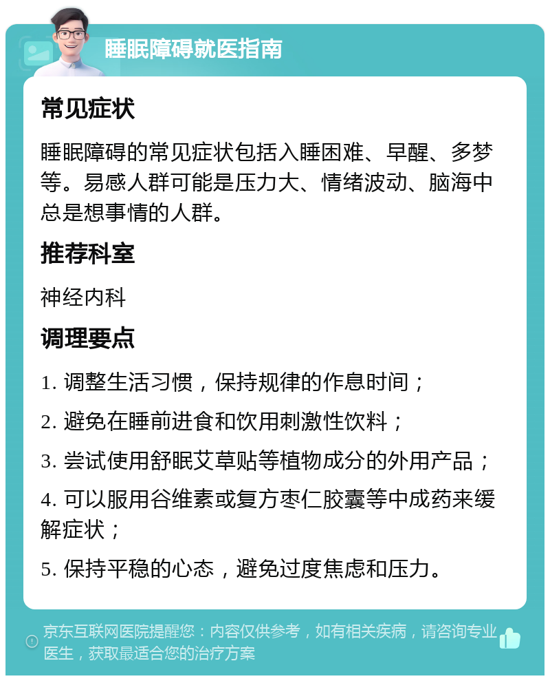 睡眠障碍就医指南 常见症状 睡眠障碍的常见症状包括入睡困难、早醒、多梦等。易感人群可能是压力大、情绪波动、脑海中总是想事情的人群。 推荐科室 神经内科 调理要点 1. 调整生活习惯，保持规律的作息时间； 2. 避免在睡前进食和饮用刺激性饮料； 3. 尝试使用舒眠艾草贴等植物成分的外用产品； 4. 可以服用谷维素或复方枣仁胶囊等中成药来缓解症状； 5. 保持平稳的心态，避免过度焦虑和压力。