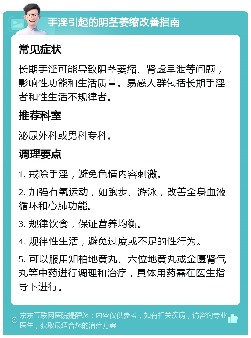 手淫引起的阴茎萎缩改善指南 常见症状 长期手淫可能导致阴茎萎缩、肾虚早泄等问题，影响性功能和生活质量。易感人群包括长期手淫者和性生活不规律者。 推荐科室 泌尿外科或男科专科。 调理要点 1. 戒除手淫，避免色情内容刺激。 2. 加强有氧运动，如跑步、游泳，改善全身血液循环和心肺功能。 3. 规律饮食，保证营养均衡。 4. 规律性生活，避免过度或不足的性行为。 5. 可以服用知柏地黄丸、六位地黄丸或金匮肾气丸等中药进行调理和治疗，具体用药需在医生指导下进行。