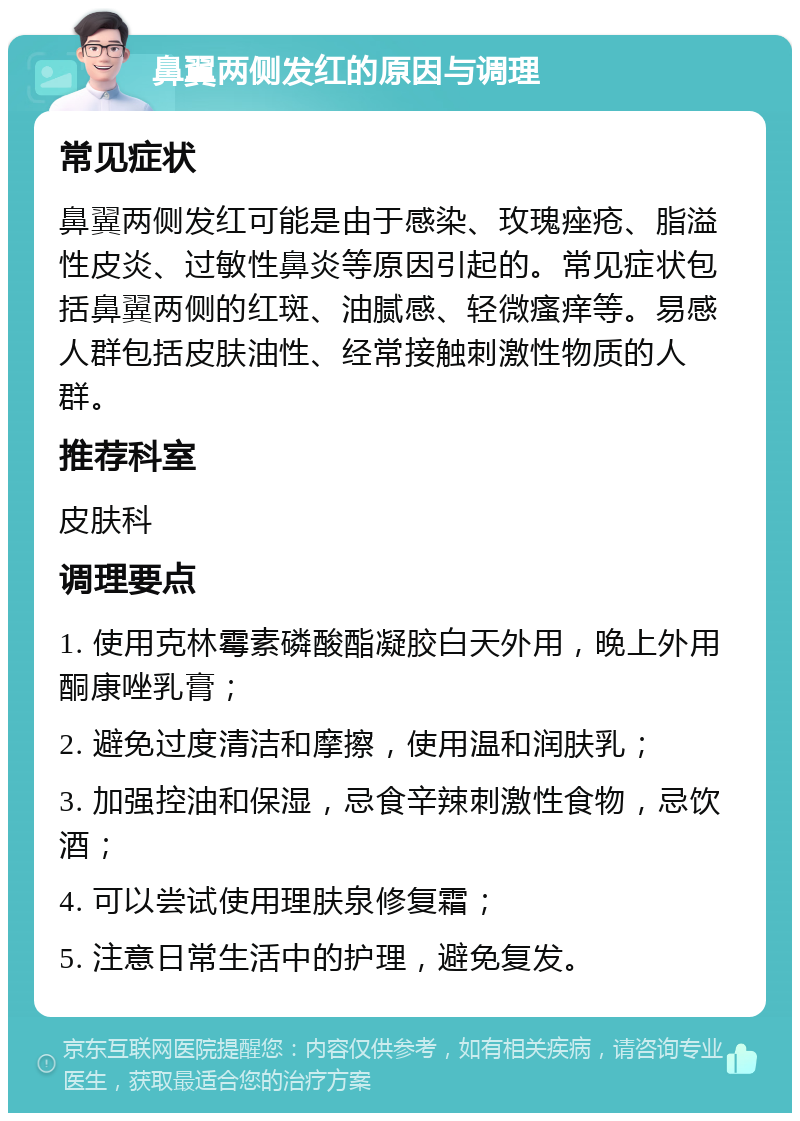 鼻翼两侧发红的原因与调理 常见症状 鼻翼两侧发红可能是由于感染、玫瑰痤疮、脂溢性皮炎、过敏性鼻炎等原因引起的。常见症状包括鼻翼两侧的红斑、油腻感、轻微瘙痒等。易感人群包括皮肤油性、经常接触刺激性物质的人群。 推荐科室 皮肤科 调理要点 1. 使用克林霉素磷酸酯凝胶白天外用，晚上外用酮康唑乳膏； 2. 避免过度清洁和摩擦，使用温和润肤乳； 3. 加强控油和保湿，忌食辛辣刺激性食物，忌饮酒； 4. 可以尝试使用理肤泉修复霜； 5. 注意日常生活中的护理，避免复发。