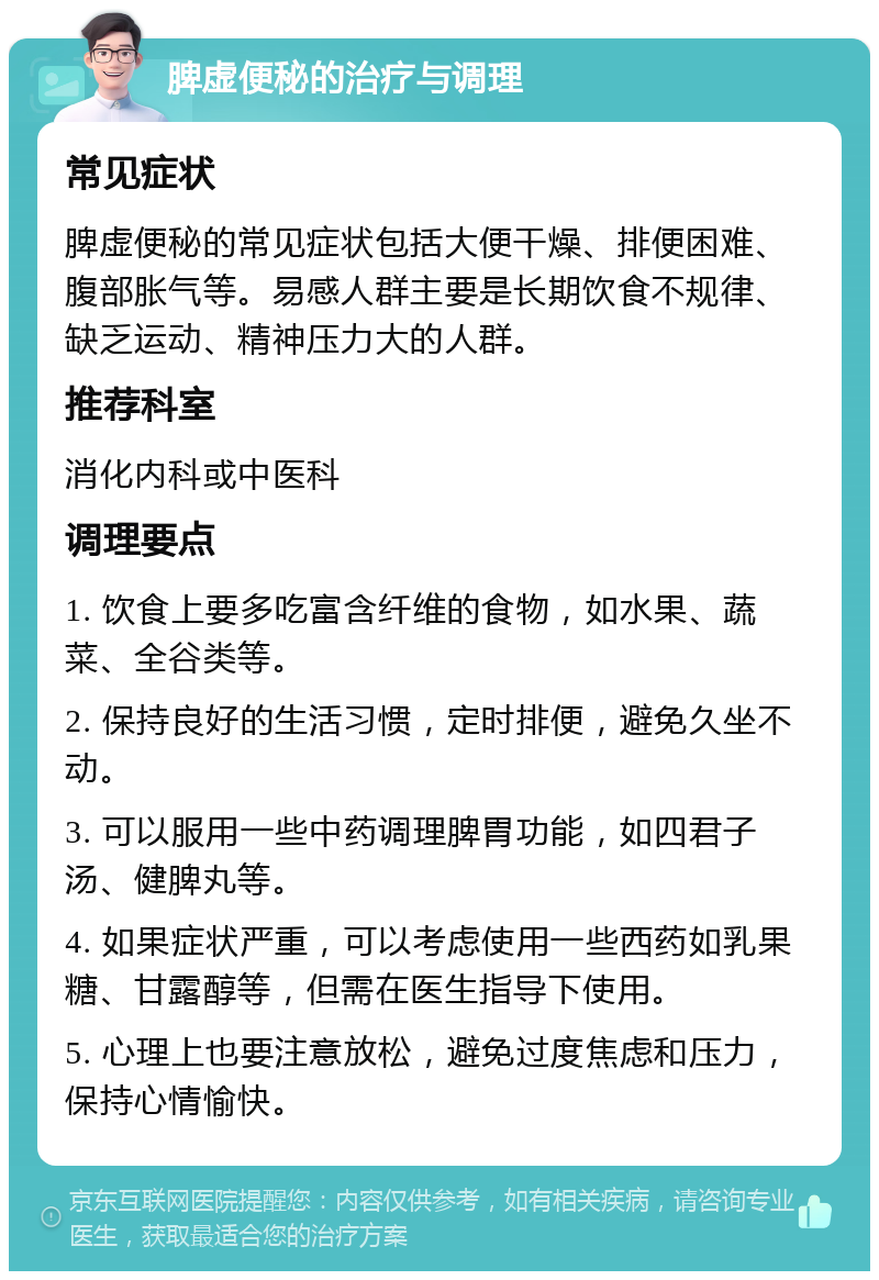 脾虚便秘的治疗与调理 常见症状 脾虚便秘的常见症状包括大便干燥、排便困难、腹部胀气等。易感人群主要是长期饮食不规律、缺乏运动、精神压力大的人群。 推荐科室 消化内科或中医科 调理要点 1. 饮食上要多吃富含纤维的食物，如水果、蔬菜、全谷类等。 2. 保持良好的生活习惯，定时排便，避免久坐不动。 3. 可以服用一些中药调理脾胃功能，如四君子汤、健脾丸等。 4. 如果症状严重，可以考虑使用一些西药如乳果糖、甘露醇等，但需在医生指导下使用。 5. 心理上也要注意放松，避免过度焦虑和压力，保持心情愉快。