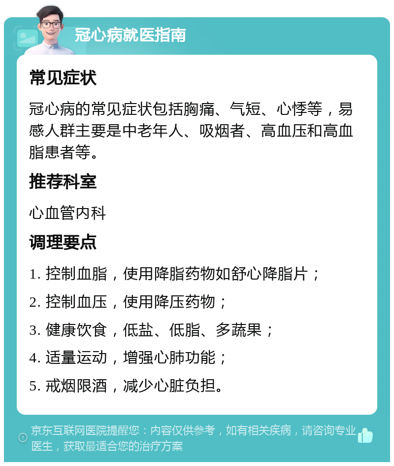 冠心病就医指南 常见症状 冠心病的常见症状包括胸痛、气短、心悸等，易感人群主要是中老年人、吸烟者、高血压和高血脂患者等。 推荐科室 心血管内科 调理要点 1. 控制血脂，使用降脂药物如舒心降脂片； 2. 控制血压，使用降压药物； 3. 健康饮食，低盐、低脂、多蔬果； 4. 适量运动，增强心肺功能； 5. 戒烟限酒，减少心脏负担。