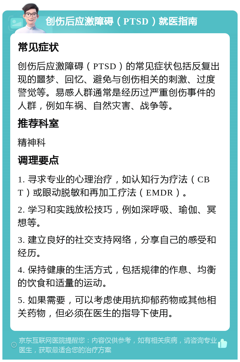 创伤后应激障碍（PTSD）就医指南 常见症状 创伤后应激障碍（PTSD）的常见症状包括反复出现的噩梦、回忆、避免与创伤相关的刺激、过度警觉等。易感人群通常是经历过严重创伤事件的人群，例如车祸、自然灾害、战争等。 推荐科室 精神科 调理要点 1. 寻求专业的心理治疗，如认知行为疗法（CBT）或眼动脱敏和再加工疗法（EMDR）。 2. 学习和实践放松技巧，例如深呼吸、瑜伽、冥想等。 3. 建立良好的社交支持网络，分享自己的感受和经历。 4. 保持健康的生活方式，包括规律的作息、均衡的饮食和适量的运动。 5. 如果需要，可以考虑使用抗抑郁药物或其他相关药物，但必须在医生的指导下使用。