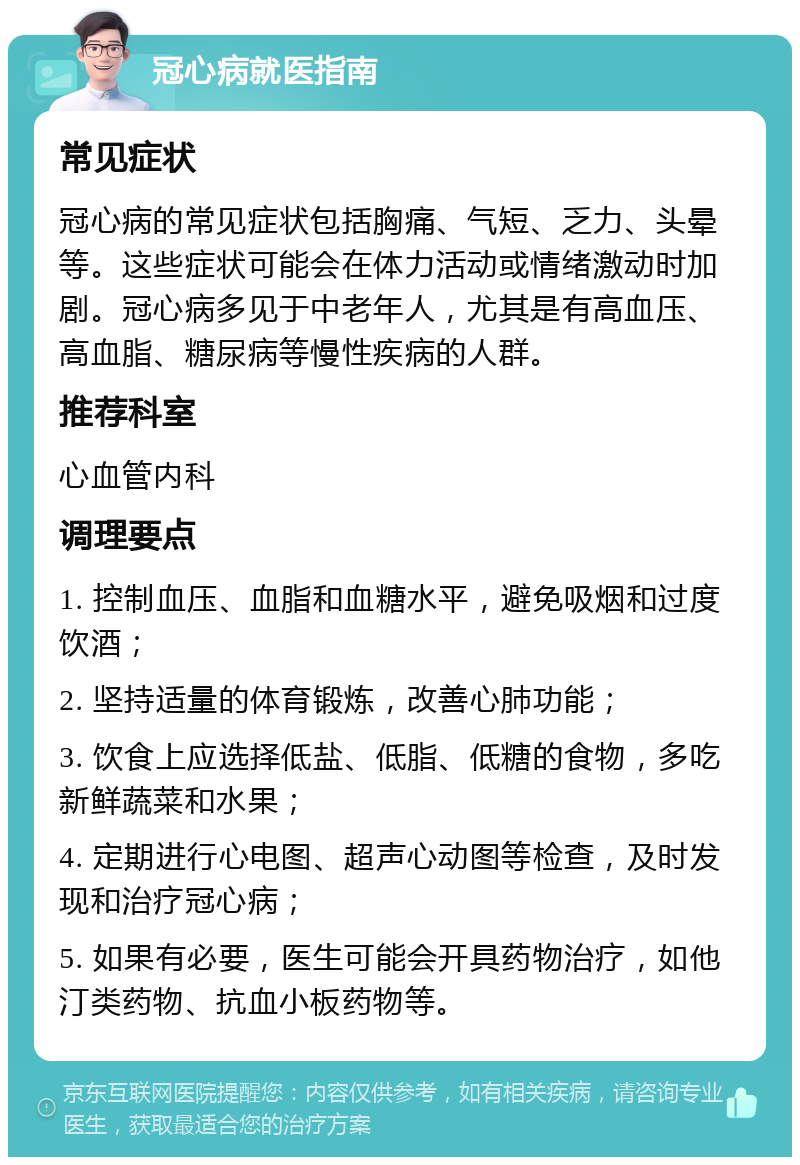 冠心病就医指南 常见症状 冠心病的常见症状包括胸痛、气短、乏力、头晕等。这些症状可能会在体力活动或情绪激动时加剧。冠心病多见于中老年人，尤其是有高血压、高血脂、糖尿病等慢性疾病的人群。 推荐科室 心血管内科 调理要点 1. 控制血压、血脂和血糖水平，避免吸烟和过度饮酒； 2. 坚持适量的体育锻炼，改善心肺功能； 3. 饮食上应选择低盐、低脂、低糖的食物，多吃新鲜蔬菜和水果； 4. 定期进行心电图、超声心动图等检查，及时发现和治疗冠心病； 5. 如果有必要，医生可能会开具药物治疗，如他汀类药物、抗血小板药物等。