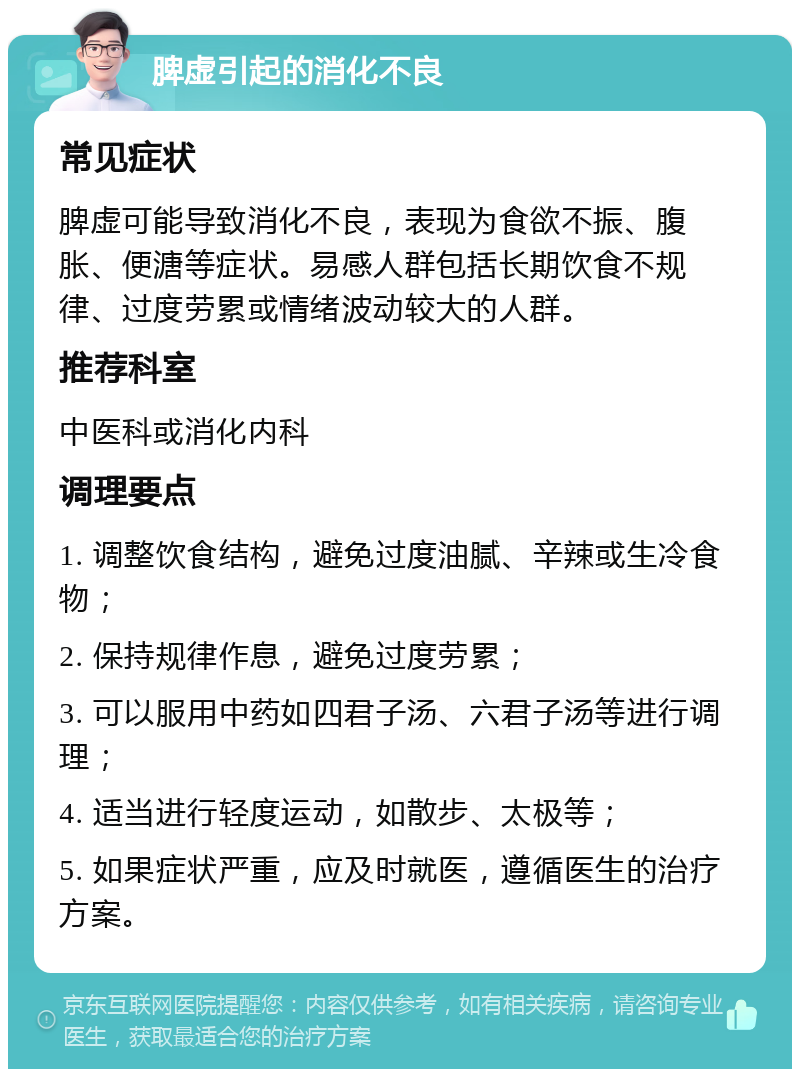 脾虚引起的消化不良 常见症状 脾虚可能导致消化不良，表现为食欲不振、腹胀、便溏等症状。易感人群包括长期饮食不规律、过度劳累或情绪波动较大的人群。 推荐科室 中医科或消化内科 调理要点 1. 调整饮食结构，避免过度油腻、辛辣或生冷食物； 2. 保持规律作息，避免过度劳累； 3. 可以服用中药如四君子汤、六君子汤等进行调理； 4. 适当进行轻度运动，如散步、太极等； 5. 如果症状严重，应及时就医，遵循医生的治疗方案。