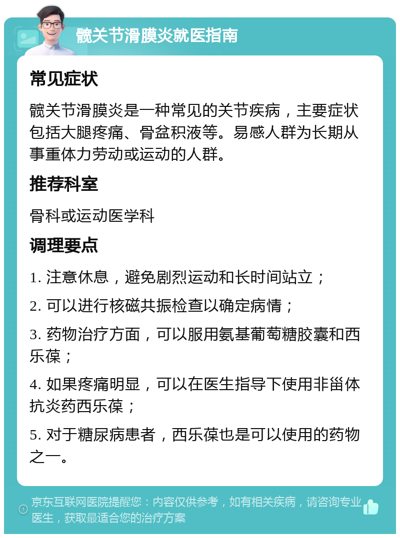 髋关节滑膜炎就医指南 常见症状 髋关节滑膜炎是一种常见的关节疾病，主要症状包括大腿疼痛、骨盆积液等。易感人群为长期从事重体力劳动或运动的人群。 推荐科室 骨科或运动医学科 调理要点 1. 注意休息，避免剧烈运动和长时间站立； 2. 可以进行核磁共振检查以确定病情； 3. 药物治疗方面，可以服用氨基葡萄糖胶囊和西乐葆； 4. 如果疼痛明显，可以在医生指导下使用非甾体抗炎药西乐葆； 5. 对于糖尿病患者，西乐葆也是可以使用的药物之一。