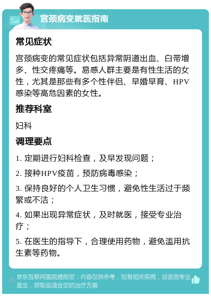 宫颈病变就医指南 常见症状 宫颈病变的常见症状包括异常阴道出血、白带增多、性交疼痛等。易感人群主要是有性生活的女性，尤其是那些有多个性伴侣、早婚早育、HPV感染等高危因素的女性。 推荐科室 妇科 调理要点 1. 定期进行妇科检查，及早发现问题； 2. 接种HPV疫苗，预防病毒感染； 3. 保持良好的个人卫生习惯，避免性生活过于频繁或不洁； 4. 如果出现异常症状，及时就医，接受专业治疗； 5. 在医生的指导下，合理使用药物，避免滥用抗生素等药物。