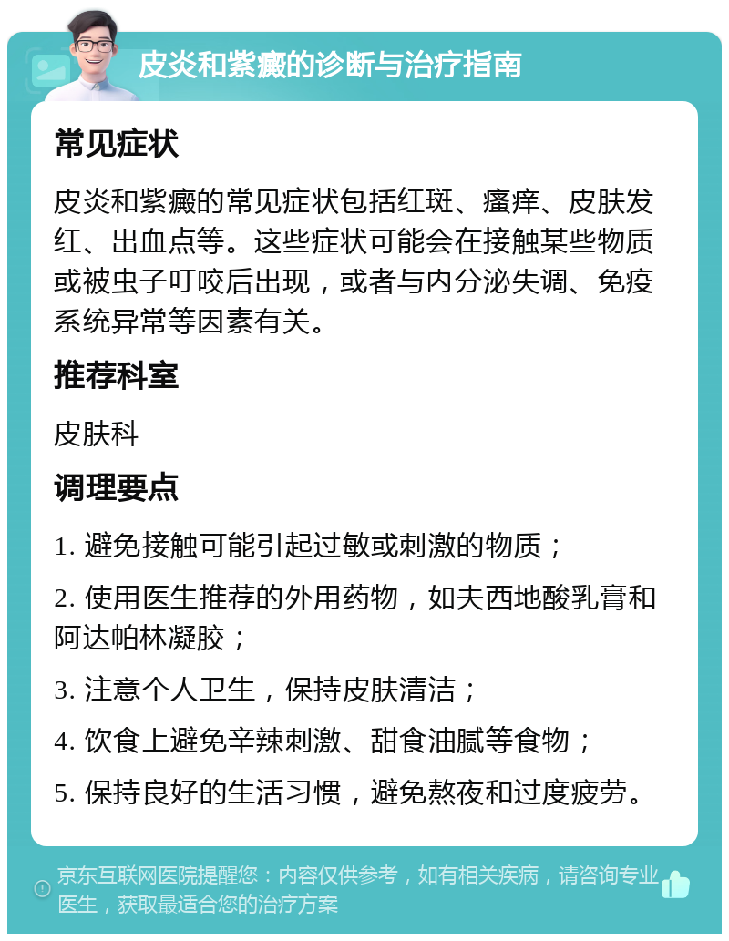 皮炎和紫癜的诊断与治疗指南 常见症状 皮炎和紫癜的常见症状包括红斑、瘙痒、皮肤发红、出血点等。这些症状可能会在接触某些物质或被虫子叮咬后出现，或者与内分泌失调、免疫系统异常等因素有关。 推荐科室 皮肤科 调理要点 1. 避免接触可能引起过敏或刺激的物质； 2. 使用医生推荐的外用药物，如夫西地酸乳膏和阿达帕林凝胶； 3. 注意个人卫生，保持皮肤清洁； 4. 饮食上避免辛辣刺激、甜食油腻等食物； 5. 保持良好的生活习惯，避免熬夜和过度疲劳。