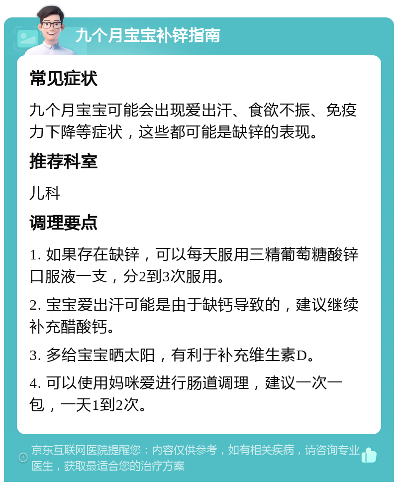 九个月宝宝补锌指南 常见症状 九个月宝宝可能会出现爱出汗、食欲不振、免疫力下降等症状，这些都可能是缺锌的表现。 推荐科室 儿科 调理要点 1. 如果存在缺锌，可以每天服用三精葡萄糖酸锌口服液一支，分2到3次服用。 2. 宝宝爱出汗可能是由于缺钙导致的，建议继续补充醋酸钙。 3. 多给宝宝晒太阳，有利于补充维生素D。 4. 可以使用妈咪爱进行肠道调理，建议一次一包，一天1到2次。