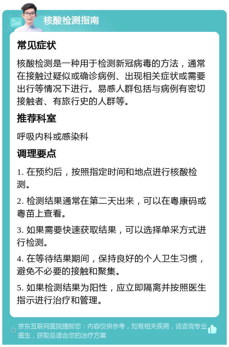 核酸检测指南 常见症状 核酸检测是一种用于检测新冠病毒的方法，通常在接触过疑似或确诊病例、出现相关症状或需要出行等情况下进行。易感人群包括与病例有密切接触者、有旅行史的人群等。 推荐科室 呼吸内科或感染科 调理要点 1. 在预约后，按照指定时间和地点进行核酸检测。 2. 检测结果通常在第二天出来，可以在粤康码或粤苗上查看。 3. 如果需要快速获取结果，可以选择单采方式进行检测。 4. 在等待结果期间，保持良好的个人卫生习惯，避免不必要的接触和聚集。 5. 如果检测结果为阳性，应立即隔离并按照医生指示进行治疗和管理。