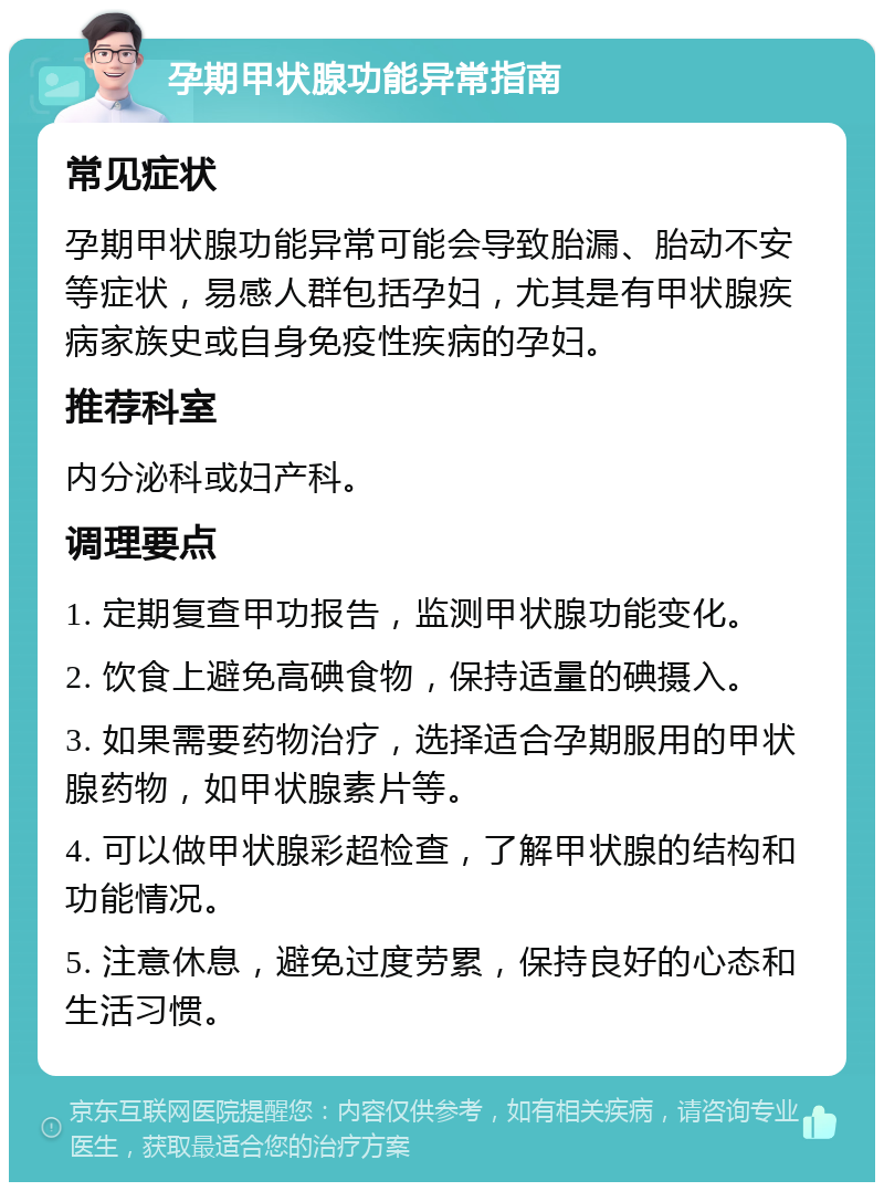 孕期甲状腺功能异常指南 常见症状 孕期甲状腺功能异常可能会导致胎漏、胎动不安等症状，易感人群包括孕妇，尤其是有甲状腺疾病家族史或自身免疫性疾病的孕妇。 推荐科室 内分泌科或妇产科。 调理要点 1. 定期复查甲功报告，监测甲状腺功能变化。 2. 饮食上避免高碘食物，保持适量的碘摄入。 3. 如果需要药物治疗，选择适合孕期服用的甲状腺药物，如甲状腺素片等。 4. 可以做甲状腺彩超检查，了解甲状腺的结构和功能情况。 5. 注意休息，避免过度劳累，保持良好的心态和生活习惯。