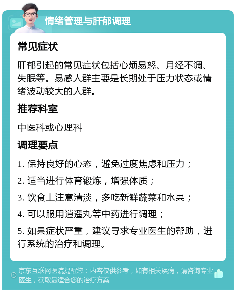 情绪管理与肝郁调理 常见症状 肝郁引起的常见症状包括心烦易怒、月经不调、失眠等。易感人群主要是长期处于压力状态或情绪波动较大的人群。 推荐科室 中医科或心理科 调理要点 1. 保持良好的心态，避免过度焦虑和压力； 2. 适当进行体育锻炼，增强体质； 3. 饮食上注意清淡，多吃新鲜蔬菜和水果； 4. 可以服用逍遥丸等中药进行调理； 5. 如果症状严重，建议寻求专业医生的帮助，进行系统的治疗和调理。