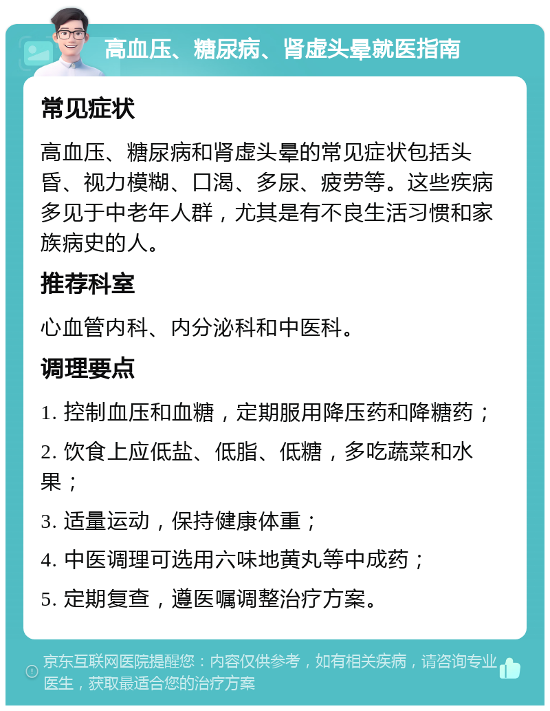 高血压、糖尿病、肾虚头晕就医指南 常见症状 高血压、糖尿病和肾虚头晕的常见症状包括头昏、视力模糊、口渴、多尿、疲劳等。这些疾病多见于中老年人群，尤其是有不良生活习惯和家族病史的人。 推荐科室 心血管内科、内分泌科和中医科。 调理要点 1. 控制血压和血糖，定期服用降压药和降糖药； 2. 饮食上应低盐、低脂、低糖，多吃蔬菜和水果； 3. 适量运动，保持健康体重； 4. 中医调理可选用六味地黄丸等中成药； 5. 定期复查，遵医嘱调整治疗方案。