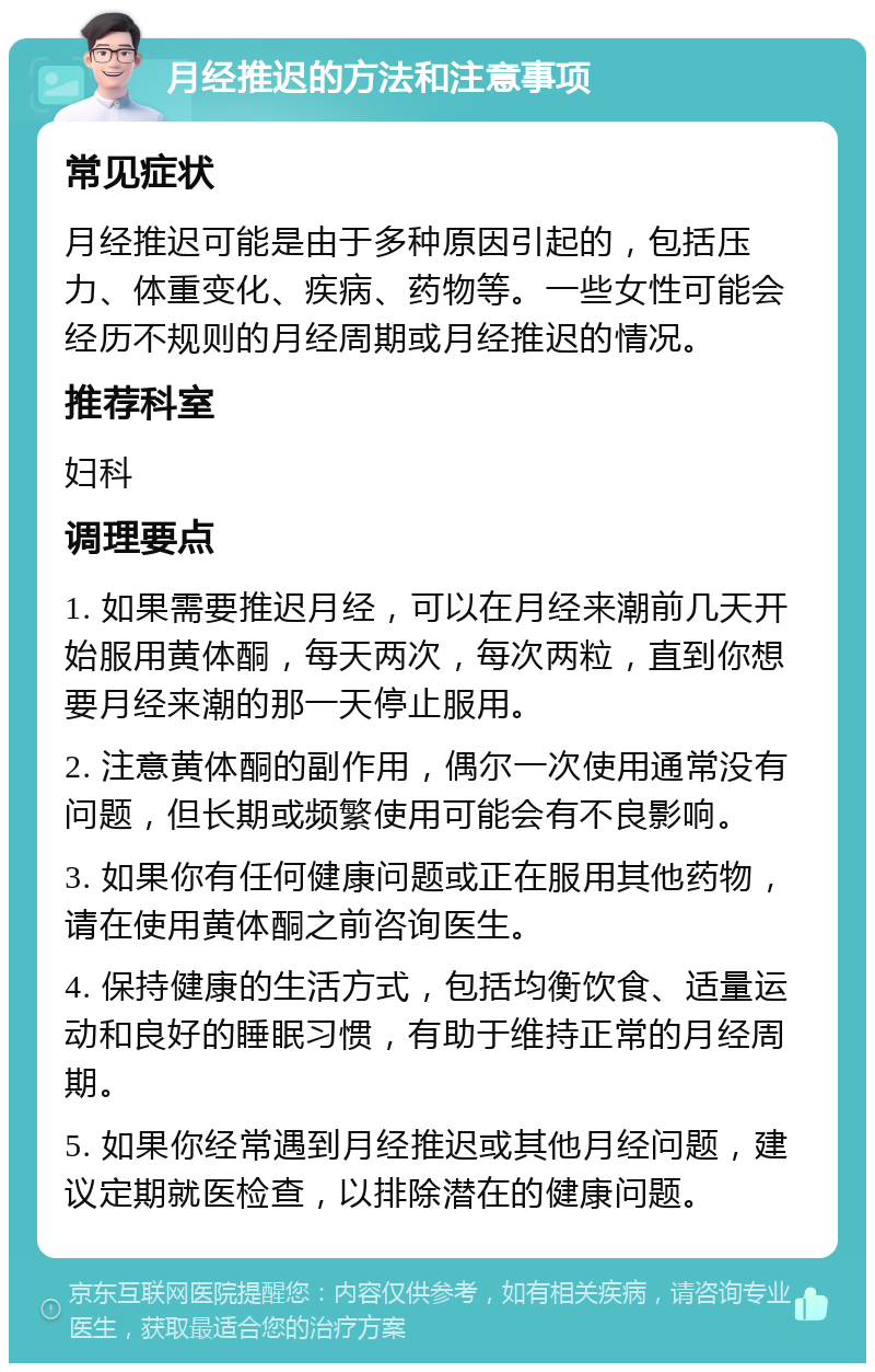 月经推迟的方法和注意事项 常见症状 月经推迟可能是由于多种原因引起的，包括压力、体重变化、疾病、药物等。一些女性可能会经历不规则的月经周期或月经推迟的情况。 推荐科室 妇科 调理要点 1. 如果需要推迟月经，可以在月经来潮前几天开始服用黄体酮，每天两次，每次两粒，直到你想要月经来潮的那一天停止服用。 2. 注意黄体酮的副作用，偶尔一次使用通常没有问题，但长期或频繁使用可能会有不良影响。 3. 如果你有任何健康问题或正在服用其他药物，请在使用黄体酮之前咨询医生。 4. 保持健康的生活方式，包括均衡饮食、适量运动和良好的睡眠习惯，有助于维持正常的月经周期。 5. 如果你经常遇到月经推迟或其他月经问题，建议定期就医检查，以排除潜在的健康问题。