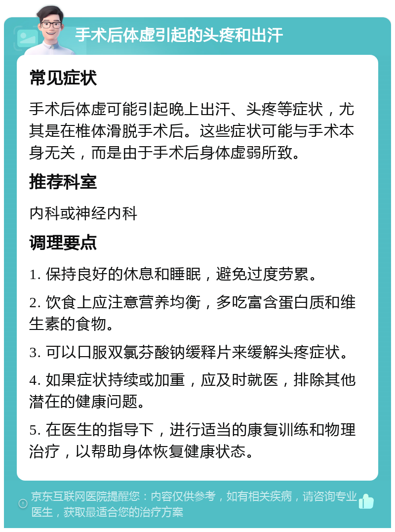 手术后体虚引起的头疼和出汗 常见症状 手术后体虚可能引起晚上出汗、头疼等症状，尤其是在椎体滑脱手术后。这些症状可能与手术本身无关，而是由于手术后身体虚弱所致。 推荐科室 内科或神经内科 调理要点 1. 保持良好的休息和睡眠，避免过度劳累。 2. 饮食上应注意营养均衡，多吃富含蛋白质和维生素的食物。 3. 可以口服双氯芬酸钠缓释片来缓解头疼症状。 4. 如果症状持续或加重，应及时就医，排除其他潜在的健康问题。 5. 在医生的指导下，进行适当的康复训练和物理治疗，以帮助身体恢复健康状态。