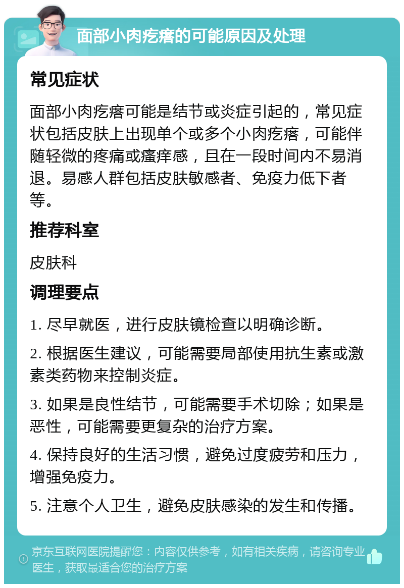 面部小肉疙瘩的可能原因及处理 常见症状 面部小肉疙瘩可能是结节或炎症引起的，常见症状包括皮肤上出现单个或多个小肉疙瘩，可能伴随轻微的疼痛或瘙痒感，且在一段时间内不易消退。易感人群包括皮肤敏感者、免疫力低下者等。 推荐科室 皮肤科 调理要点 1. 尽早就医，进行皮肤镜检查以明确诊断。 2. 根据医生建议，可能需要局部使用抗生素或激素类药物来控制炎症。 3. 如果是良性结节，可能需要手术切除；如果是恶性，可能需要更复杂的治疗方案。 4. 保持良好的生活习惯，避免过度疲劳和压力，增强免疫力。 5. 注意个人卫生，避免皮肤感染的发生和传播。