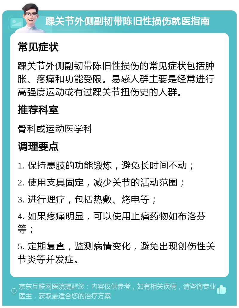 踝关节外侧副韧带陈旧性损伤就医指南 常见症状 踝关节外侧副韧带陈旧性损伤的常见症状包括肿胀、疼痛和功能受限。易感人群主要是经常进行高强度运动或有过踝关节扭伤史的人群。 推荐科室 骨科或运动医学科 调理要点 1. 保持患肢的功能锻炼，避免长时间不动； 2. 使用支具固定，减少关节的活动范围； 3. 进行理疗，包括热敷、烤电等； 4. 如果疼痛明显，可以使用止痛药物如布洛芬等； 5. 定期复查，监测病情变化，避免出现创伤性关节炎等并发症。