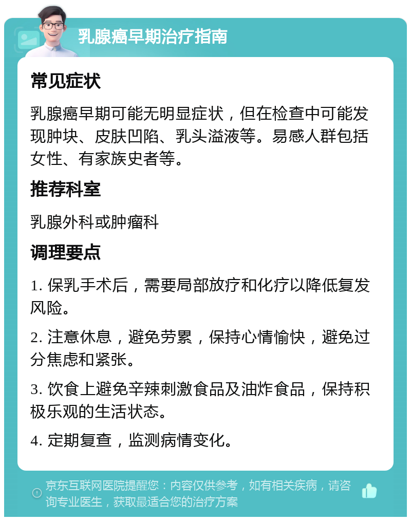 乳腺癌早期治疗指南 常见症状 乳腺癌早期可能无明显症状，但在检查中可能发现肿块、皮肤凹陷、乳头溢液等。易感人群包括女性、有家族史者等。 推荐科室 乳腺外科或肿瘤科 调理要点 1. 保乳手术后，需要局部放疗和化疗以降低复发风险。 2. 注意休息，避免劳累，保持心情愉快，避免过分焦虑和紧张。 3. 饮食上避免辛辣刺激食品及油炸食品，保持积极乐观的生活状态。 4. 定期复查，监测病情变化。