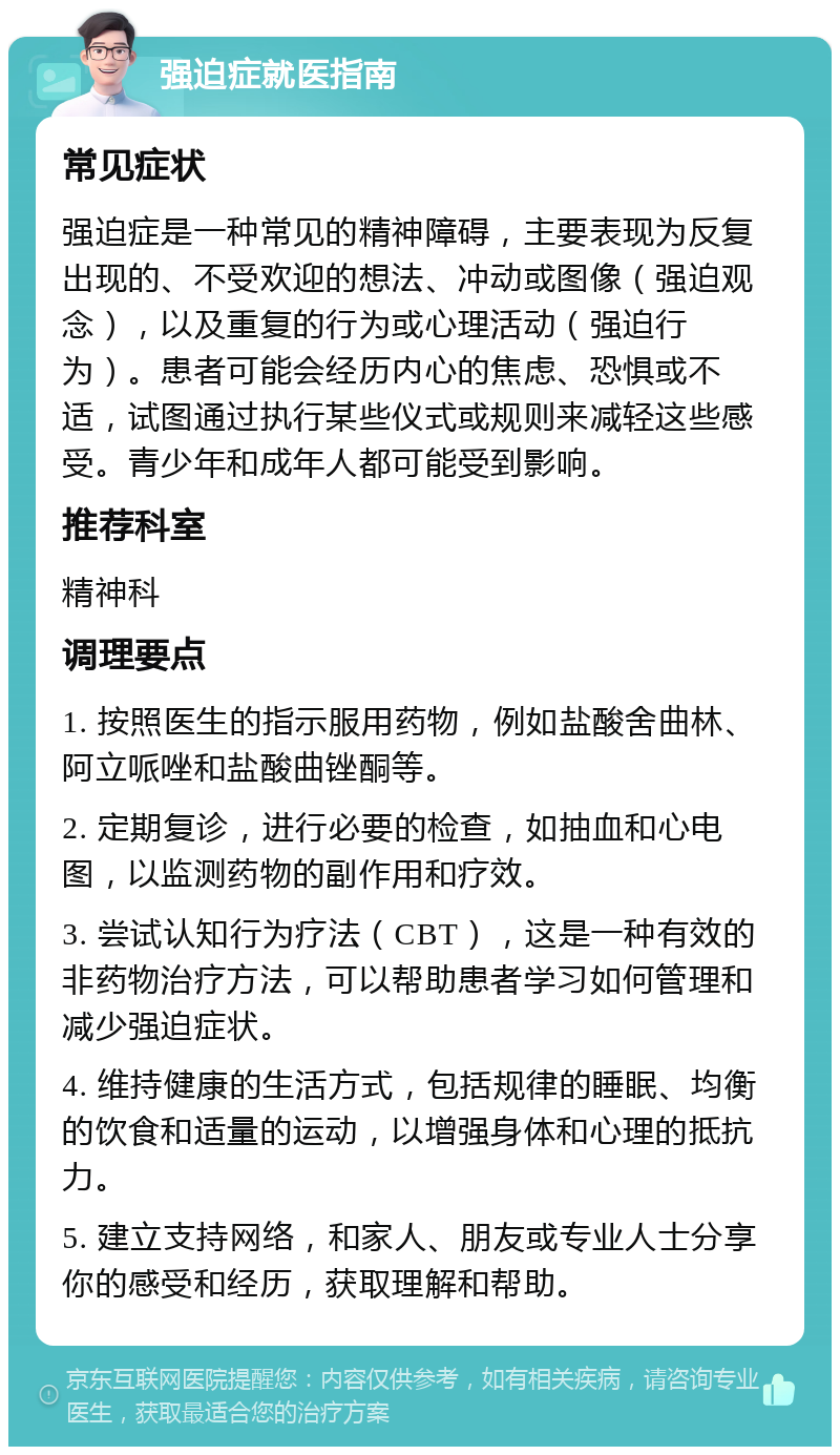 强迫症就医指南 常见症状 强迫症是一种常见的精神障碍，主要表现为反复出现的、不受欢迎的想法、冲动或图像（强迫观念），以及重复的行为或心理活动（强迫行为）。患者可能会经历内心的焦虑、恐惧或不适，试图通过执行某些仪式或规则来减轻这些感受。青少年和成年人都可能受到影响。 推荐科室 精神科 调理要点 1. 按照医生的指示服用药物，例如盐酸舍曲林、阿立哌唑和盐酸曲锉酮等。 2. 定期复诊，进行必要的检查，如抽血和心电图，以监测药物的副作用和疗效。 3. 尝试认知行为疗法（CBT），这是一种有效的非药物治疗方法，可以帮助患者学习如何管理和减少强迫症状。 4. 维持健康的生活方式，包括规律的睡眠、均衡的饮食和适量的运动，以增强身体和心理的抵抗力。 5. 建立支持网络，和家人、朋友或专业人士分享你的感受和经历，获取理解和帮助。