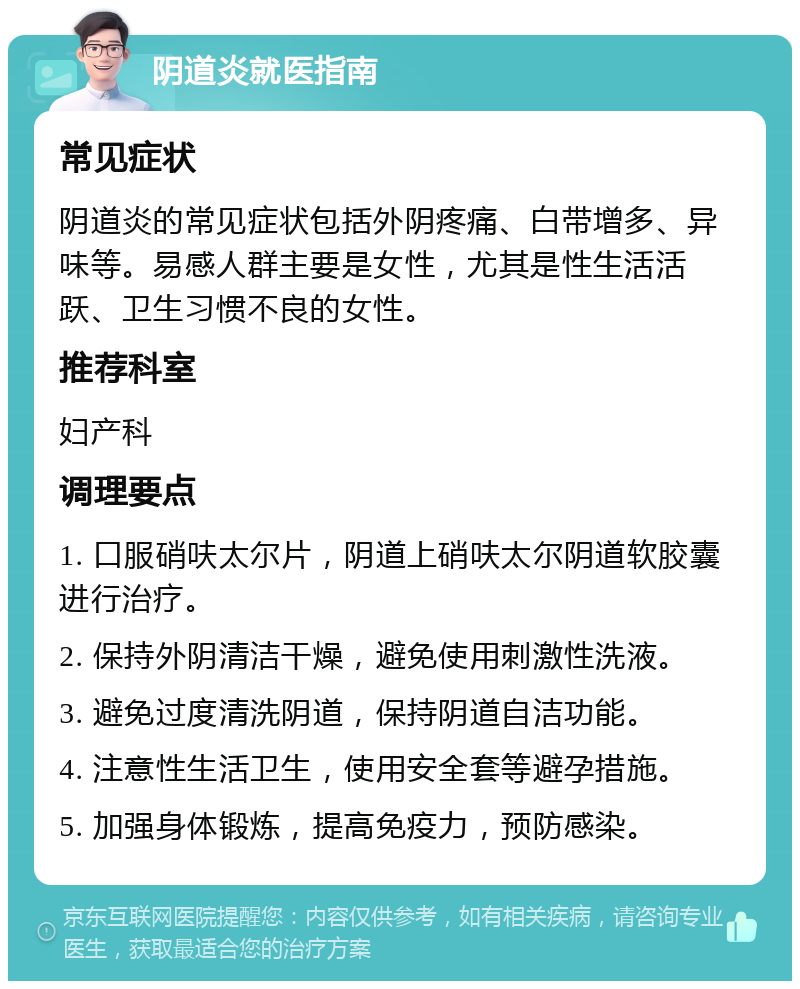 阴道炎就医指南 常见症状 阴道炎的常见症状包括外阴疼痛、白带增多、异味等。易感人群主要是女性，尤其是性生活活跃、卫生习惯不良的女性。 推荐科室 妇产科 调理要点 1. 口服硝呋太尔片，阴道上硝呋太尔阴道软胶囊进行治疗。 2. 保持外阴清洁干燥，避免使用刺激性洗液。 3. 避免过度清洗阴道，保持阴道自洁功能。 4. 注意性生活卫生，使用安全套等避孕措施。 5. 加强身体锻炼，提高免疫力，预防感染。