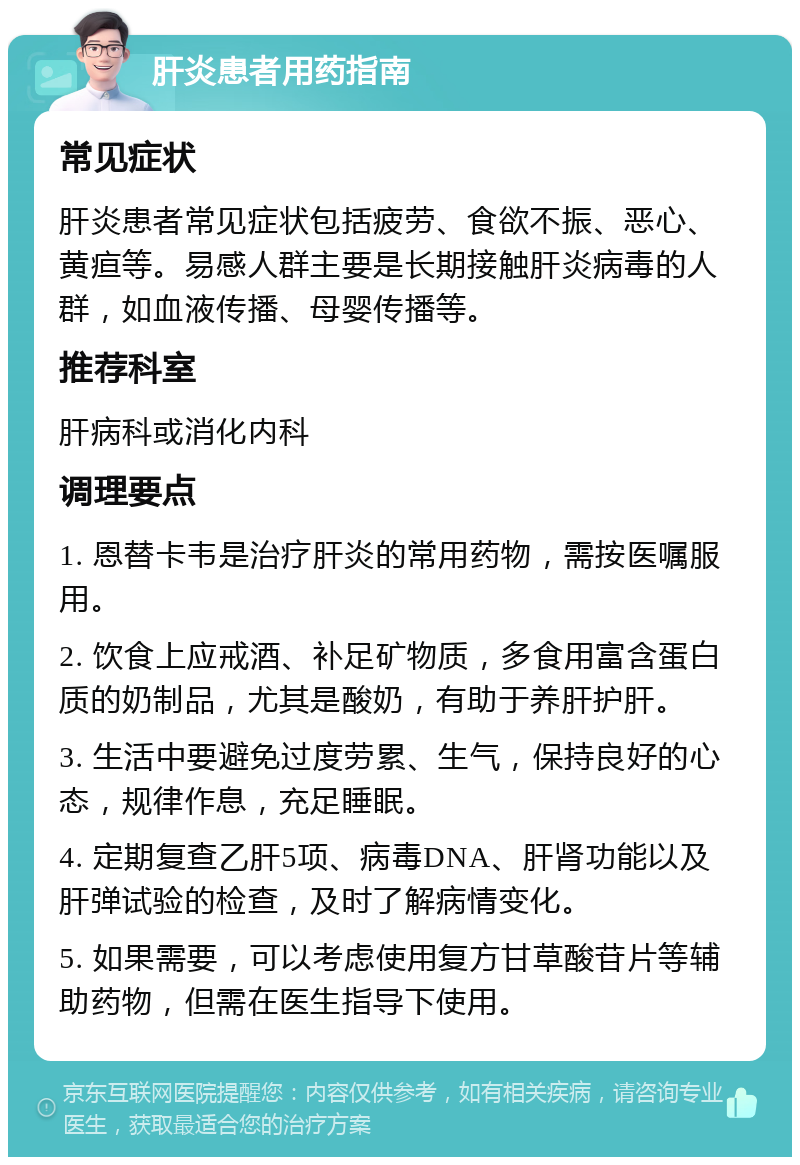 肝炎患者用药指南 常见症状 肝炎患者常见症状包括疲劳、食欲不振、恶心、黄疸等。易感人群主要是长期接触肝炎病毒的人群，如血液传播、母婴传播等。 推荐科室 肝病科或消化内科 调理要点 1. 恩替卡韦是治疗肝炎的常用药物，需按医嘱服用。 2. 饮食上应戒酒、补足矿物质，多食用富含蛋白质的奶制品，尤其是酸奶，有助于养肝护肝。 3. 生活中要避免过度劳累、生气，保持良好的心态，规律作息，充足睡眠。 4. 定期复查乙肝5项、病毒DNA、肝肾功能以及肝弹试验的检查，及时了解病情变化。 5. 如果需要，可以考虑使用复方甘草酸苷片等辅助药物，但需在医生指导下使用。