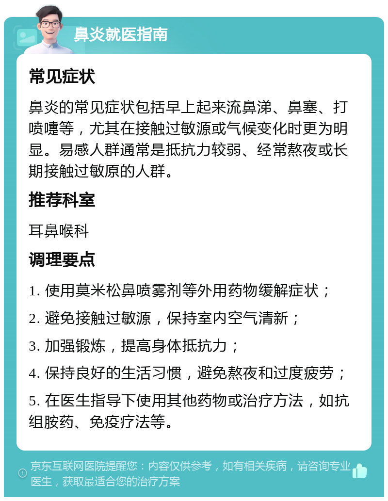 鼻炎就医指南 常见症状 鼻炎的常见症状包括早上起来流鼻涕、鼻塞、打喷嚏等，尤其在接触过敏源或气候变化时更为明显。易感人群通常是抵抗力较弱、经常熬夜或长期接触过敏原的人群。 推荐科室 耳鼻喉科 调理要点 1. 使用莫米松鼻喷雾剂等外用药物缓解症状； 2. 避免接触过敏源，保持室内空气清新； 3. 加强锻炼，提高身体抵抗力； 4. 保持良好的生活习惯，避免熬夜和过度疲劳； 5. 在医生指导下使用其他药物或治疗方法，如抗组胺药、免疫疗法等。