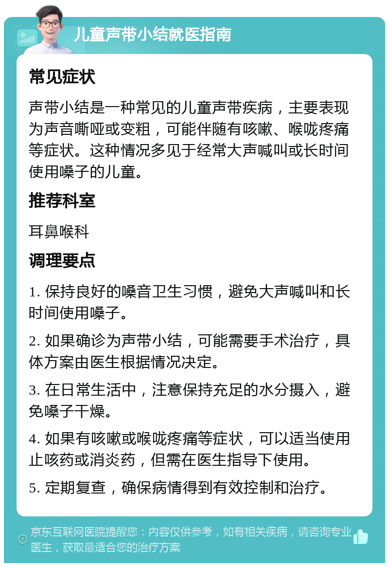 儿童声带小结就医指南 常见症状 声带小结是一种常见的儿童声带疾病，主要表现为声音嘶哑或变粗，可能伴随有咳嗽、喉咙疼痛等症状。这种情况多见于经常大声喊叫或长时间使用嗓子的儿童。 推荐科室 耳鼻喉科 调理要点 1. 保持良好的嗓音卫生习惯，避免大声喊叫和长时间使用嗓子。 2. 如果确诊为声带小结，可能需要手术治疗，具体方案由医生根据情况决定。 3. 在日常生活中，注意保持充足的水分摄入，避免嗓子干燥。 4. 如果有咳嗽或喉咙疼痛等症状，可以适当使用止咳药或消炎药，但需在医生指导下使用。 5. 定期复查，确保病情得到有效控制和治疗。