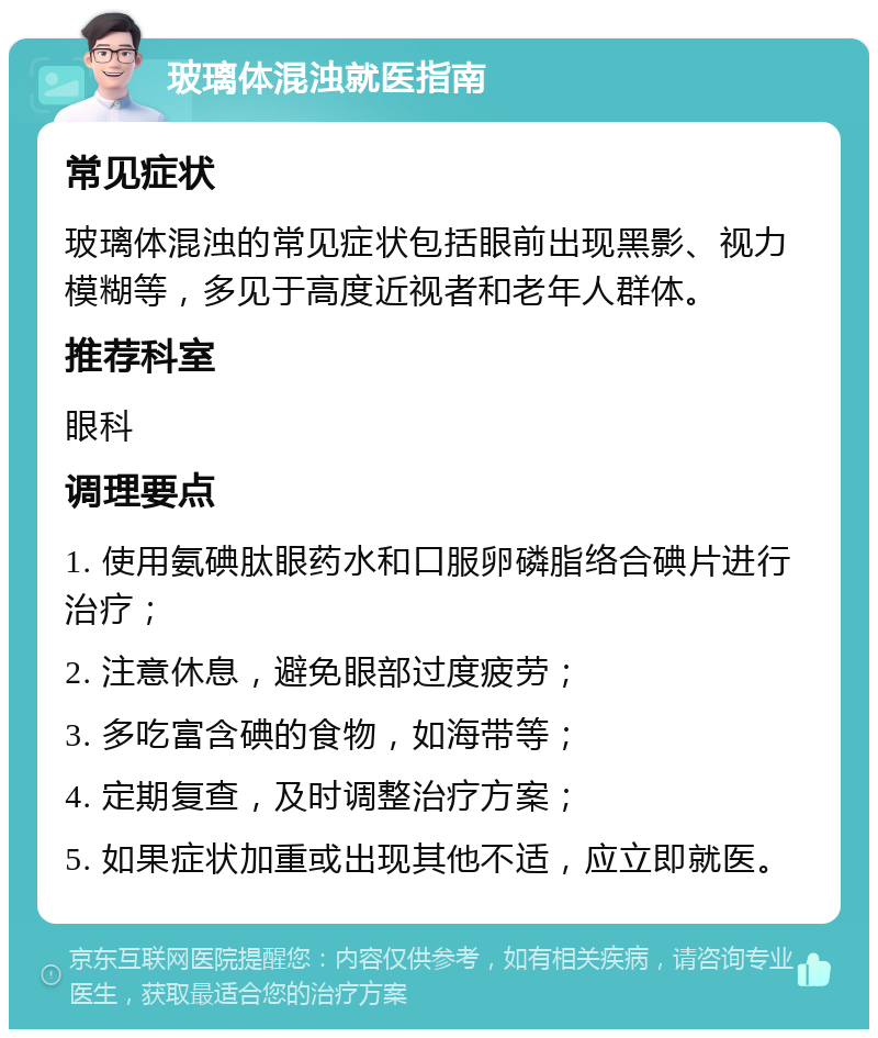 玻璃体混浊就医指南 常见症状 玻璃体混浊的常见症状包括眼前出现黑影、视力模糊等，多见于高度近视者和老年人群体。 推荐科室 眼科 调理要点 1. 使用氨碘肽眼药水和口服卵磷脂络合碘片进行治疗； 2. 注意休息，避免眼部过度疲劳； 3. 多吃富含碘的食物，如海带等； 4. 定期复查，及时调整治疗方案； 5. 如果症状加重或出现其他不适，应立即就医。