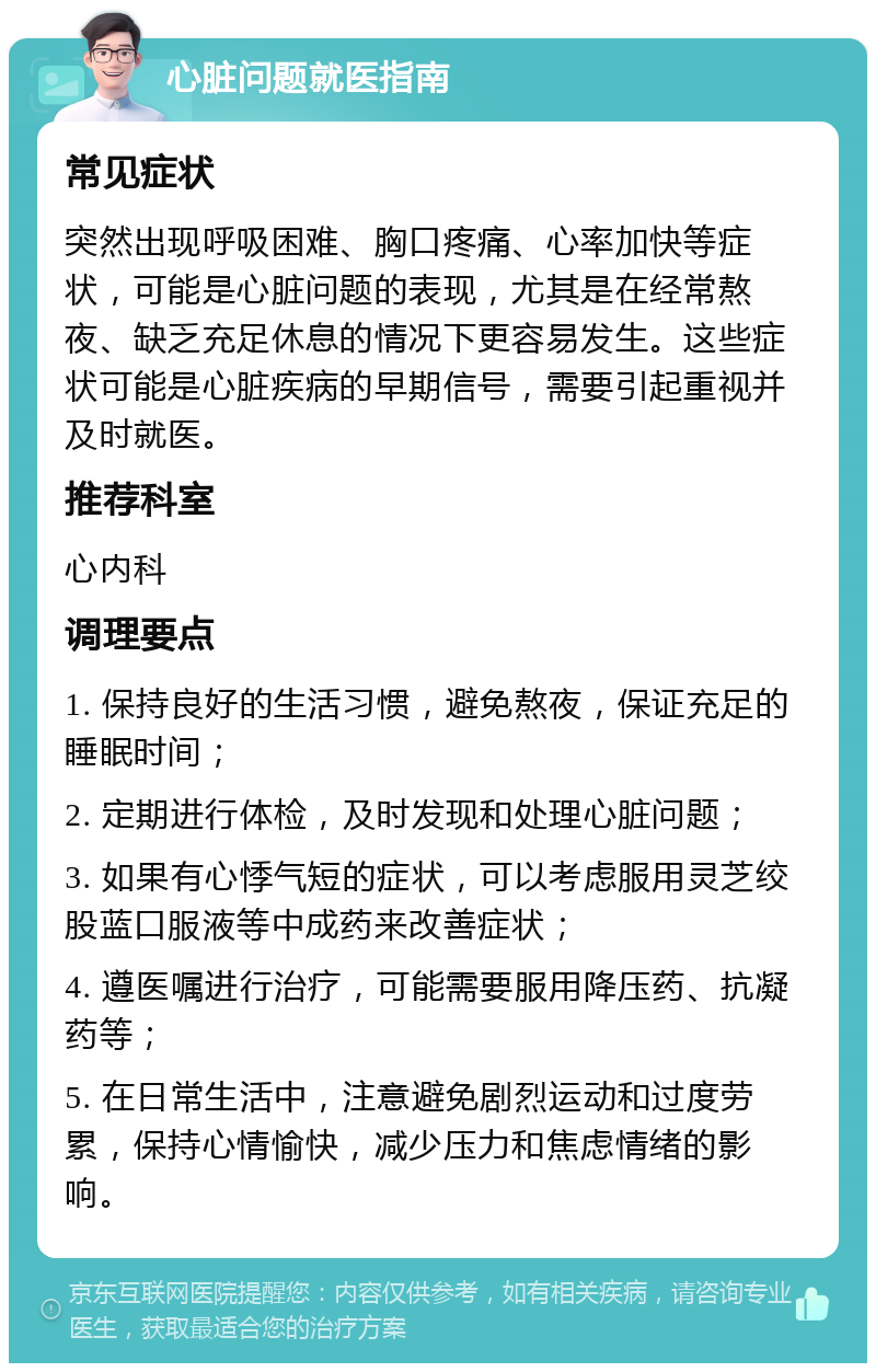 心脏问题就医指南 常见症状 突然出现呼吸困难、胸口疼痛、心率加快等症状，可能是心脏问题的表现，尤其是在经常熬夜、缺乏充足休息的情况下更容易发生。这些症状可能是心脏疾病的早期信号，需要引起重视并及时就医。 推荐科室 心内科 调理要点 1. 保持良好的生活习惯，避免熬夜，保证充足的睡眠时间； 2. 定期进行体检，及时发现和处理心脏问题； 3. 如果有心悸气短的症状，可以考虑服用灵芝绞股蓝口服液等中成药来改善症状； 4. 遵医嘱进行治疗，可能需要服用降压药、抗凝药等； 5. 在日常生活中，注意避免剧烈运动和过度劳累，保持心情愉快，减少压力和焦虑情绪的影响。