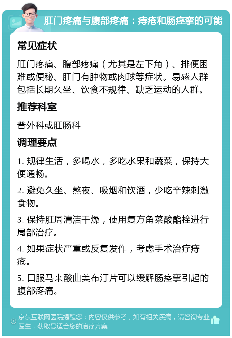 肛门疼痛与腹部疼痛：痔疮和肠痉挛的可能 常见症状 肛门疼痛、腹部疼痛（尤其是左下角）、排便困难或便秘、肛门有肿物或肉球等症状。易感人群包括长期久坐、饮食不规律、缺乏运动的人群。 推荐科室 普外科或肛肠科 调理要点 1. 规律生活，多喝水，多吃水果和蔬菜，保持大便通畅。 2. 避免久坐、熬夜、吸烟和饮酒，少吃辛辣刺激食物。 3. 保持肛周清洁干燥，使用复方角菜酸酯栓进行局部治疗。 4. 如果症状严重或反复发作，考虑手术治疗痔疮。 5. 口服马来酸曲美布汀片可以缓解肠痉挛引起的腹部疼痛。