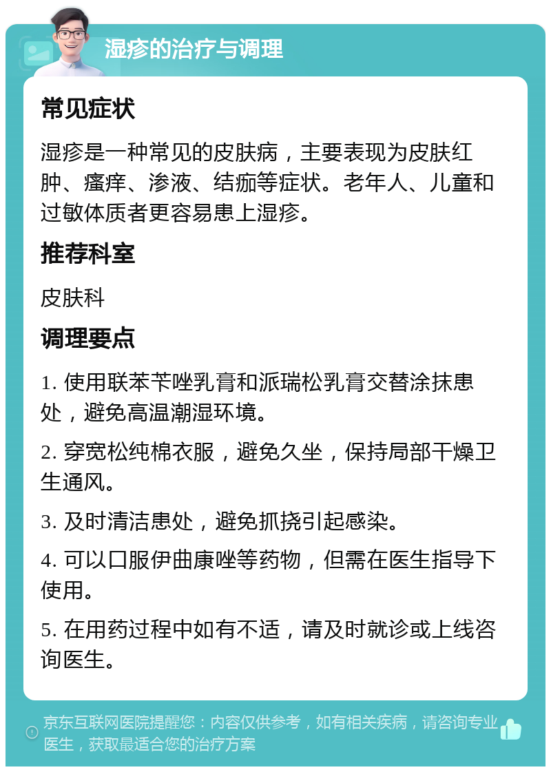 湿疹的治疗与调理 常见症状 湿疹是一种常见的皮肤病，主要表现为皮肤红肿、瘙痒、渗液、结痂等症状。老年人、儿童和过敏体质者更容易患上湿疹。 推荐科室 皮肤科 调理要点 1. 使用联苯苄唑乳膏和派瑞松乳膏交替涂抹患处，避免高温潮湿环境。 2. 穿宽松纯棉衣服，避免久坐，保持局部干燥卫生通风。 3. 及时清洁患处，避免抓挠引起感染。 4. 可以口服伊曲康唑等药物，但需在医生指导下使用。 5. 在用药过程中如有不适，请及时就诊或上线咨询医生。