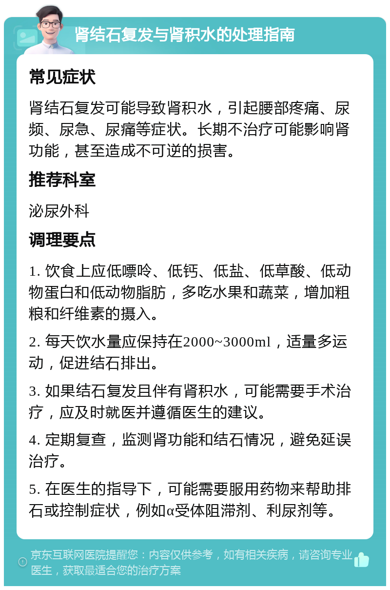 肾结石复发与肾积水的处理指南 常见症状 肾结石复发可能导致肾积水，引起腰部疼痛、尿频、尿急、尿痛等症状。长期不治疗可能影响肾功能，甚至造成不可逆的损害。 推荐科室 泌尿外科 调理要点 1. 饮食上应低嘌呤、低钙、低盐、低草酸、低动物蛋白和低动物脂肪，多吃水果和蔬菜，增加粗粮和纤维素的摄入。 2. 每天饮水量应保持在2000~3000ml，适量多运动，促进结石排出。 3. 如果结石复发且伴有肾积水，可能需要手术治疗，应及时就医并遵循医生的建议。 4. 定期复查，监测肾功能和结石情况，避免延误治疗。 5. 在医生的指导下，可能需要服用药物来帮助排石或控制症状，例如α受体阻滞剂、利尿剂等。