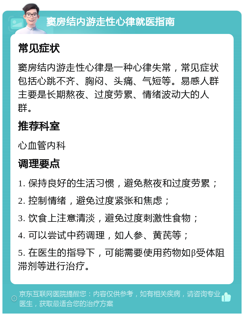 窦房结内游走性心律就医指南 常见症状 窦房结内游走性心律是一种心律失常，常见症状包括心跳不齐、胸闷、头痛、气短等。易感人群主要是长期熬夜、过度劳累、情绪波动大的人群。 推荐科室 心血管内科 调理要点 1. 保持良好的生活习惯，避免熬夜和过度劳累； 2. 控制情绪，避免过度紧张和焦虑； 3. 饮食上注意清淡，避免过度刺激性食物； 4. 可以尝试中药调理，如人参、黄芪等； 5. 在医生的指导下，可能需要使用药物如β受体阻滞剂等进行治疗。