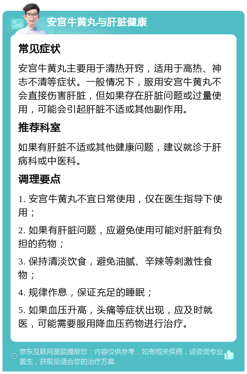 安宫牛黄丸与肝脏健康 常见症状 安宫牛黄丸主要用于清热开窍，适用于高热、神志不清等症状。一般情况下，服用安宫牛黄丸不会直接伤害肝脏，但如果存在肝脏问题或过量使用，可能会引起肝脏不适或其他副作用。 推荐科室 如果有肝脏不适或其他健康问题，建议就诊于肝病科或中医科。 调理要点 1. 安宫牛黄丸不宜日常使用，仅在医生指导下使用； 2. 如果有肝脏问题，应避免使用可能对肝脏有负担的药物； 3. 保持清淡饮食，避免油腻、辛辣等刺激性食物； 4. 规律作息，保证充足的睡眠； 5. 如果血压升高，头痛等症状出现，应及时就医，可能需要服用降血压药物进行治疗。