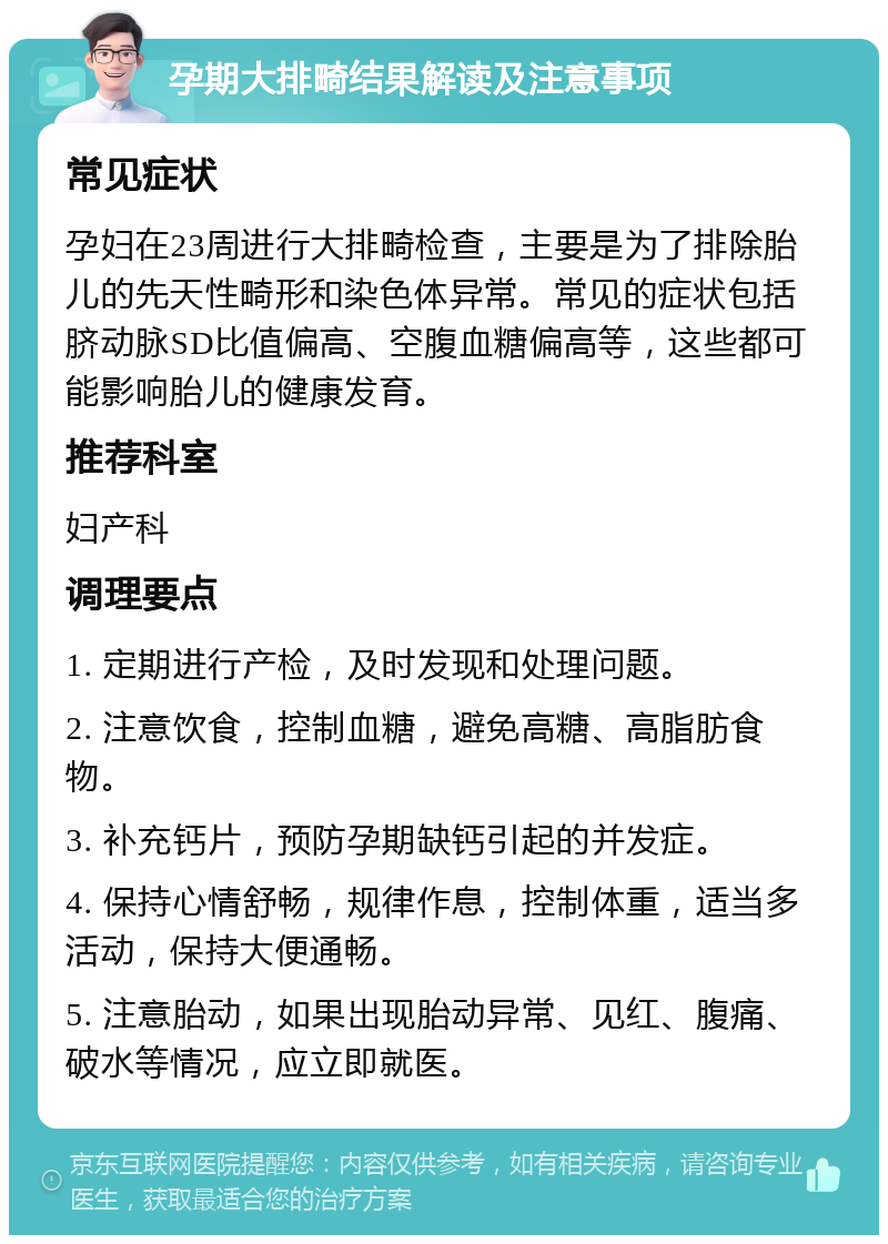 孕期大排畸结果解读及注意事项 常见症状 孕妇在23周进行大排畸检查，主要是为了排除胎儿的先天性畸形和染色体异常。常见的症状包括脐动脉SD比值偏高、空腹血糖偏高等，这些都可能影响胎儿的健康发育。 推荐科室 妇产科 调理要点 1. 定期进行产检，及时发现和处理问题。 2. 注意饮食，控制血糖，避免高糖、高脂肪食物。 3. 补充钙片，预防孕期缺钙引起的并发症。 4. 保持心情舒畅，规律作息，控制体重，适当多活动，保持大便通畅。 5. 注意胎动，如果出现胎动异常、见红、腹痛、破水等情况，应立即就医。