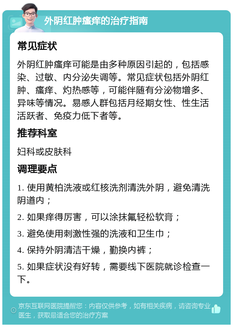 外阴红肿瘙痒的治疗指南 常见症状 外阴红肿瘙痒可能是由多种原因引起的，包括感染、过敏、内分泌失调等。常见症状包括外阴红肿、瘙痒、灼热感等，可能伴随有分泌物增多、异味等情况。易感人群包括月经期女性、性生活活跃者、免疫力低下者等。 推荐科室 妇科或皮肤科 调理要点 1. 使用黄柏洗液或红核洗剂清洗外阴，避免清洗阴道内； 2. 如果痒得厉害，可以涂抹氟轻松软膏； 3. 避免使用刺激性强的洗液和卫生巾； 4. 保持外阴清洁干燥，勤换内裤； 5. 如果症状没有好转，需要线下医院就诊检查一下。