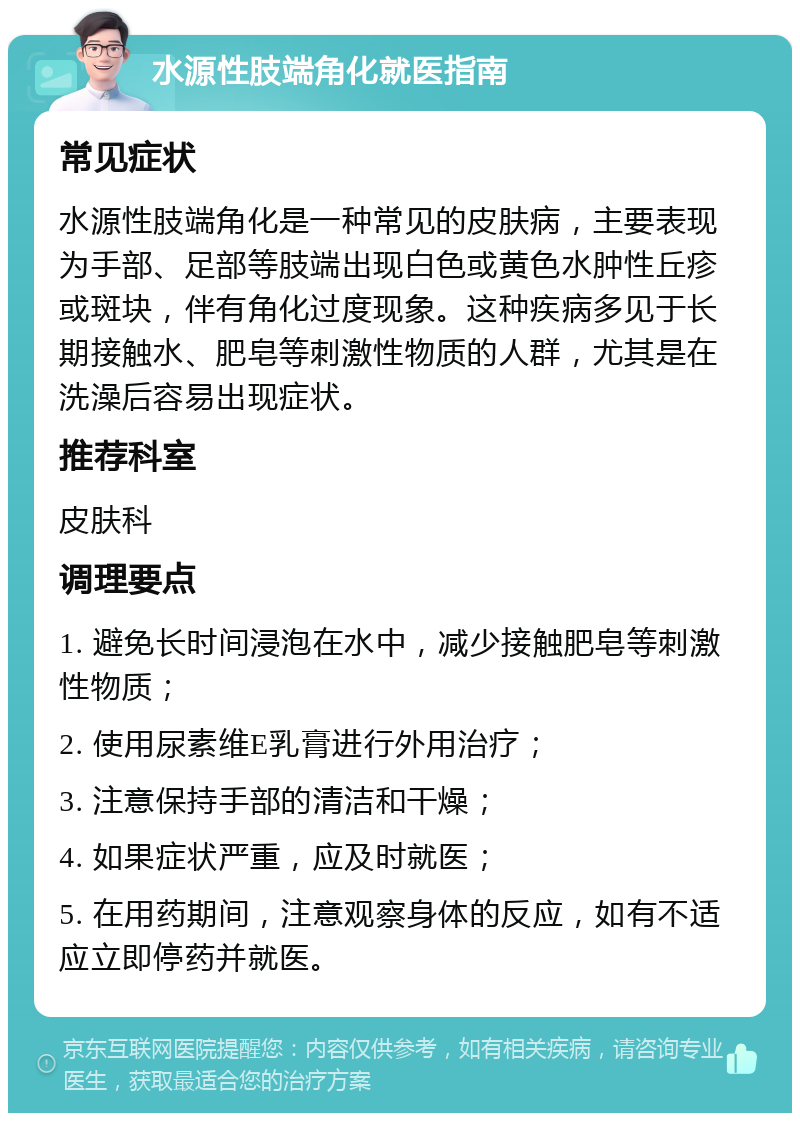 水源性肢端角化就医指南 常见症状 水源性肢端角化是一种常见的皮肤病，主要表现为手部、足部等肢端出现白色或黄色水肿性丘疹或斑块，伴有角化过度现象。这种疾病多见于长期接触水、肥皂等刺激性物质的人群，尤其是在洗澡后容易出现症状。 推荐科室 皮肤科 调理要点 1. 避免长时间浸泡在水中，减少接触肥皂等刺激性物质； 2. 使用尿素维E乳膏进行外用治疗； 3. 注意保持手部的清洁和干燥； 4. 如果症状严重，应及时就医； 5. 在用药期间，注意观察身体的反应，如有不适应立即停药并就医。