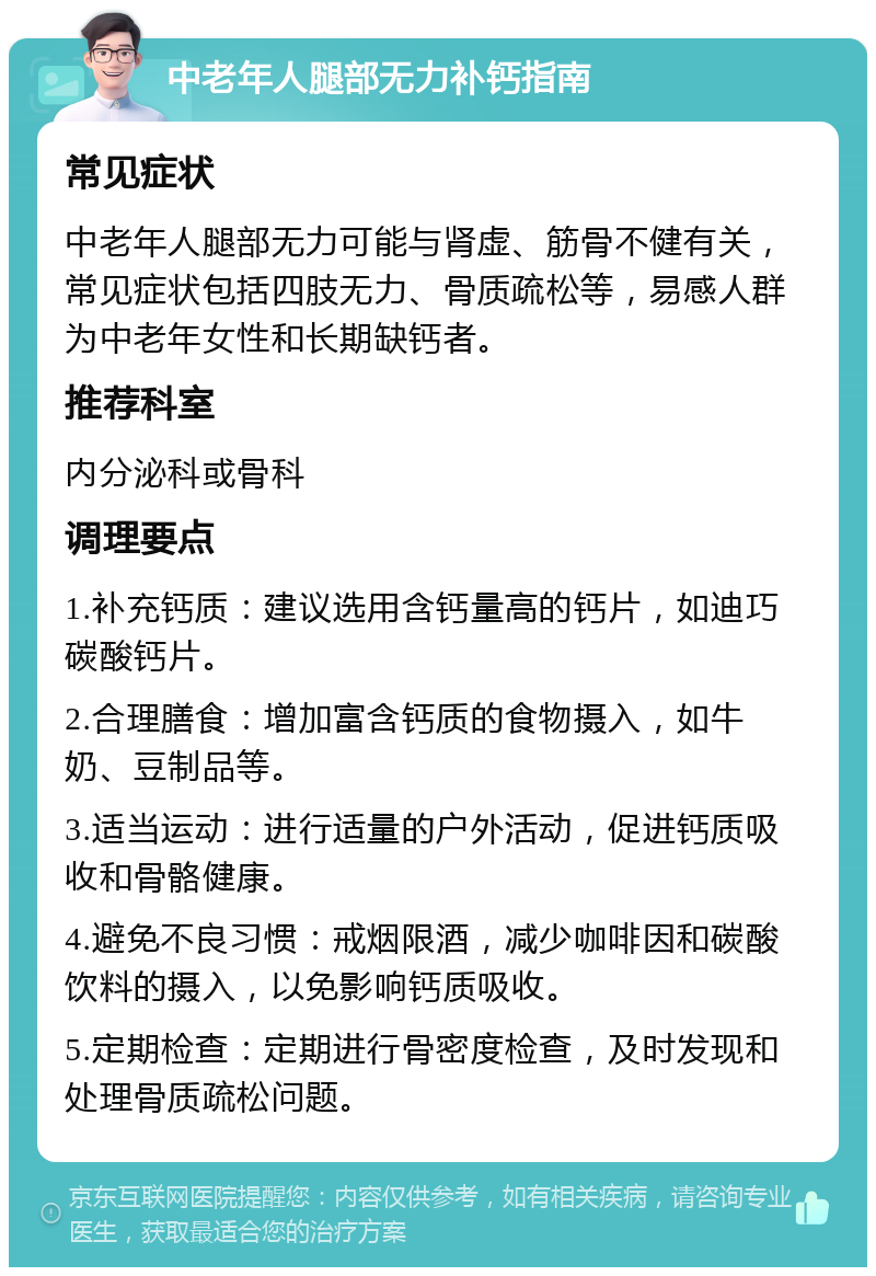 中老年人腿部无力补钙指南 常见症状 中老年人腿部无力可能与肾虚、筋骨不健有关，常见症状包括四肢无力、骨质疏松等，易感人群为中老年女性和长期缺钙者。 推荐科室 内分泌科或骨科 调理要点 1.补充钙质：建议选用含钙量高的钙片，如迪巧碳酸钙片。 2.合理膳食：增加富含钙质的食物摄入，如牛奶、豆制品等。 3.适当运动：进行适量的户外活动，促进钙质吸收和骨骼健康。 4.避免不良习惯：戒烟限酒，减少咖啡因和碳酸饮料的摄入，以免影响钙质吸收。 5.定期检查：定期进行骨密度检查，及时发现和处理骨质疏松问题。