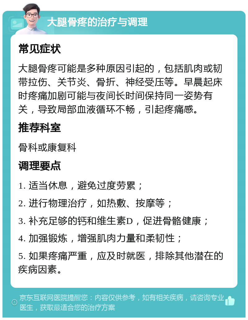 大腿骨疼的治疗与调理 常见症状 大腿骨疼可能是多种原因引起的，包括肌肉或韧带拉伤、关节炎、骨折、神经受压等。早晨起床时疼痛加剧可能与夜间长时间保持同一姿势有关，导致局部血液循环不畅，引起疼痛感。 推荐科室 骨科或康复科 调理要点 1. 适当休息，避免过度劳累； 2. 进行物理治疗，如热敷、按摩等； 3. 补充足够的钙和维生素D，促进骨骼健康； 4. 加强锻炼，增强肌肉力量和柔韧性； 5. 如果疼痛严重，应及时就医，排除其他潜在的疾病因素。