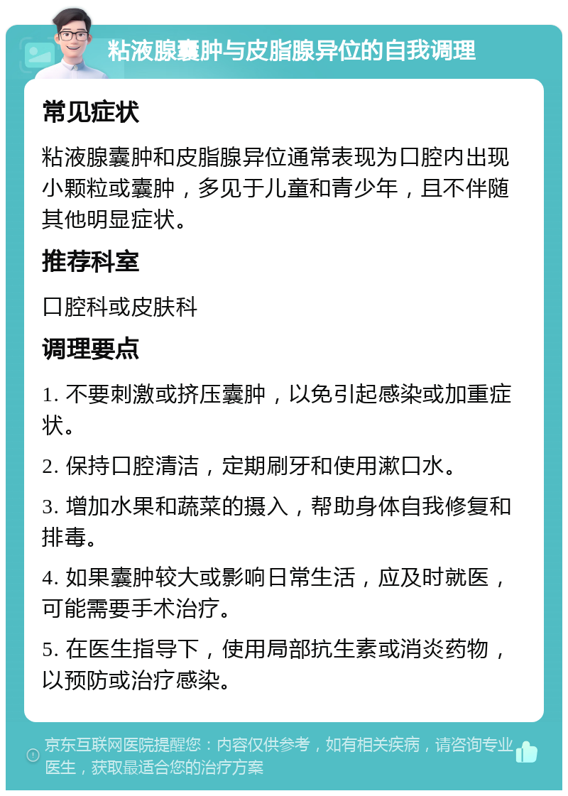 粘液腺囊肿与皮脂腺异位的自我调理 常见症状 粘液腺囊肿和皮脂腺异位通常表现为口腔内出现小颗粒或囊肿，多见于儿童和青少年，且不伴随其他明显症状。 推荐科室 口腔科或皮肤科 调理要点 1. 不要刺激或挤压囊肿，以免引起感染或加重症状。 2. 保持口腔清洁，定期刷牙和使用漱口水。 3. 增加水果和蔬菜的摄入，帮助身体自我修复和排毒。 4. 如果囊肿较大或影响日常生活，应及时就医，可能需要手术治疗。 5. 在医生指导下，使用局部抗生素或消炎药物，以预防或治疗感染。