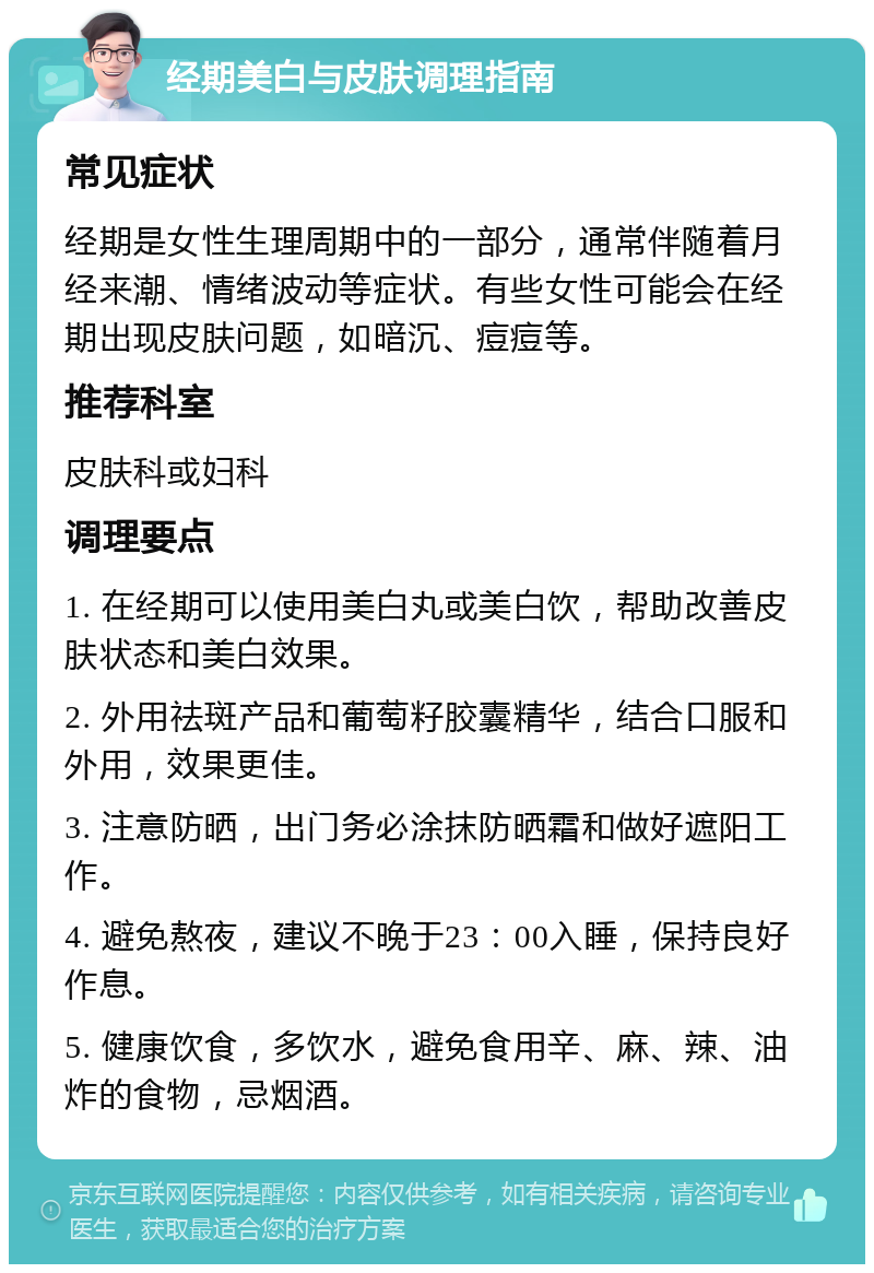 经期美白与皮肤调理指南 常见症状 经期是女性生理周期中的一部分，通常伴随着月经来潮、情绪波动等症状。有些女性可能会在经期出现皮肤问题，如暗沉、痘痘等。 推荐科室 皮肤科或妇科 调理要点 1. 在经期可以使用美白丸或美白饮，帮助改善皮肤状态和美白效果。 2. 外用祛斑产品和葡萄籽胶囊精华，结合口服和外用，效果更佳。 3. 注意防晒，出门务必涂抹防晒霜和做好遮阳工作。 4. 避免熬夜，建议不晚于23：00入睡，保持良好作息。 5. 健康饮食，多饮水，避免食用辛、麻、辣、油炸的食物，忌烟酒。