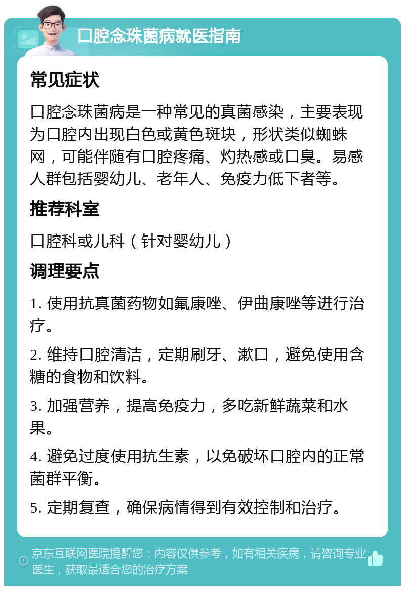 口腔念珠菌病就医指南 常见症状 口腔念珠菌病是一种常见的真菌感染，主要表现为口腔内出现白色或黄色斑块，形状类似蜘蛛网，可能伴随有口腔疼痛、灼热感或口臭。易感人群包括婴幼儿、老年人、免疫力低下者等。 推荐科室 口腔科或儿科（针对婴幼儿） 调理要点 1. 使用抗真菌药物如氟康唑、伊曲康唑等进行治疗。 2. 维持口腔清洁，定期刷牙、漱口，避免使用含糖的食物和饮料。 3. 加强营养，提高免疫力，多吃新鲜蔬菜和水果。 4. 避免过度使用抗生素，以免破坏口腔内的正常菌群平衡。 5. 定期复查，确保病情得到有效控制和治疗。